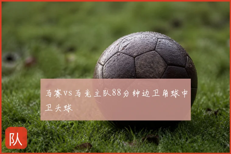 马赛vs马竞主队88分钟边卫角球中卫头球